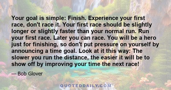 Your goal is simple: Finish. Experience your first race, don't race it. Your first race should be slightly longer or slightly faster than your normal run. Run your first race. Later you can race. You will be a hero just 