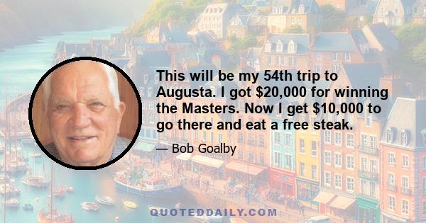 This will be my 54th trip to Augusta. I got $20,000 for winning the Masters. Now I get $10,000 to go there and eat a free steak.