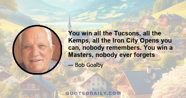 You win all the Tucsons, all the Kemps, all the Iron City Opens you can, nobody remembers. You win a Masters, nobody ever forgets