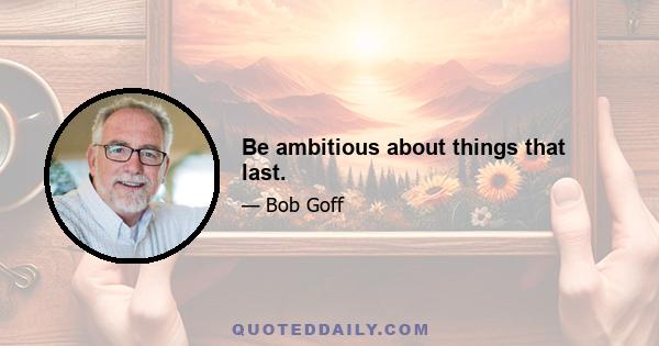 Be ambitious about things that last.