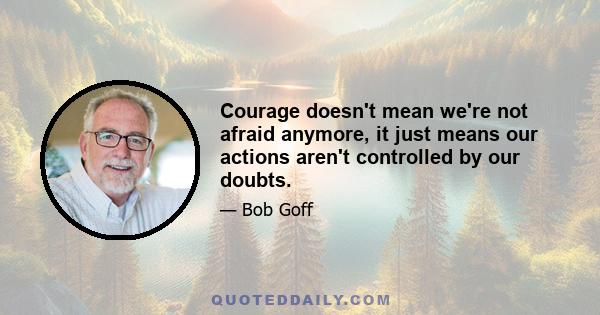 Courage doesn't mean we're not afraid anymore, it just means our actions aren't controlled by our doubts.