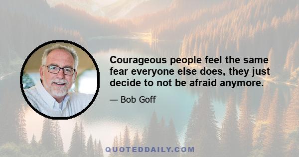 Courageous people feel the same fear everyone else does, they just decide to not be afraid anymore.