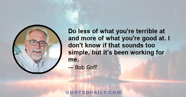 Do less of what you're terrible at and more of what you're good at. I don't know if that sounds too simple, but it's been working for me.