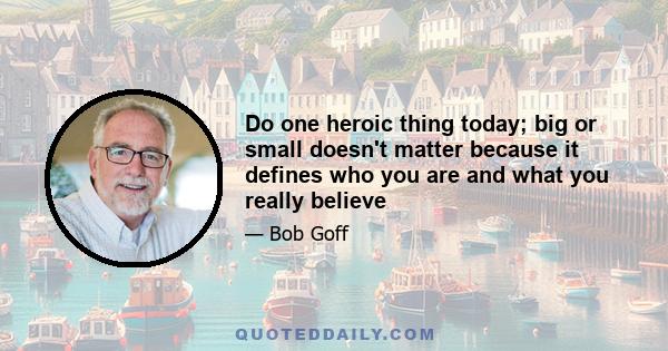 Do one heroic thing today; big or small doesn't matter because it defines who you are and what you really believe