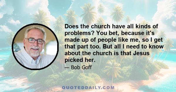 Does the church have all kinds of problems? You bet, because it's made up of people like me, so I get that part too. But all I need to know about the church is that Jesus picked her.