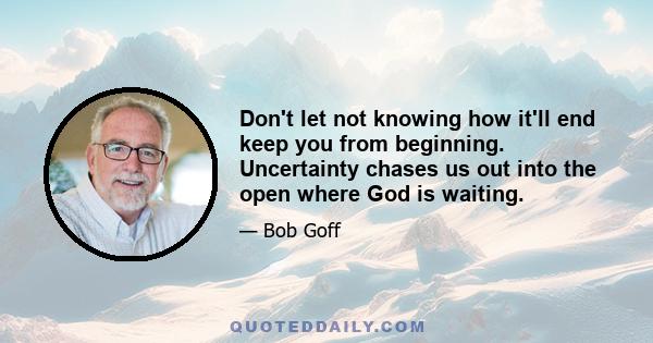 Don't let not knowing how it'll end keep you from beginning. Uncertainty chases us out into the open where God is waiting.