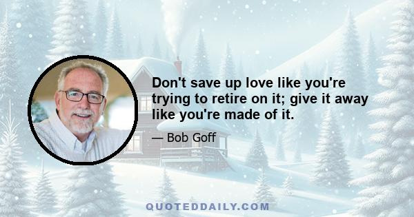 Don't save up love like you're trying to retire on it; give it away like you're made of it.