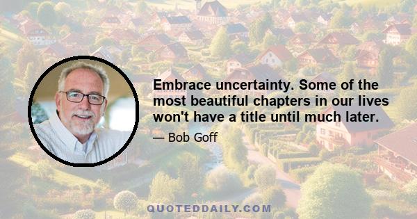 Embrace uncertainty. Some of the most beautiful chapters in our lives won't have a title until much later.