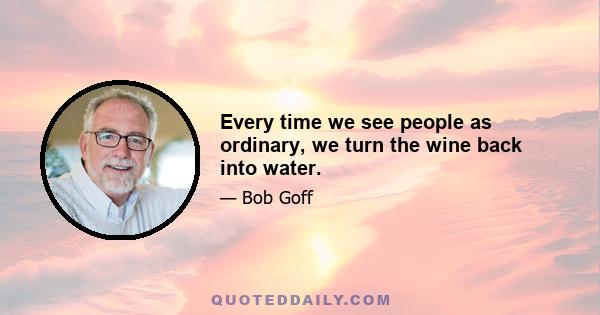 Every time we see people as ordinary, we turn the wine back into water.