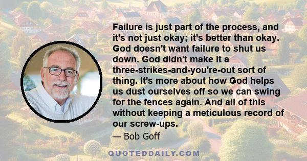 Failure is just part of the process, and it's not just okay; it's better than okay. God doesn't want failure to shut us down. God didn't make it a three-strikes-and-you're-out sort of thing. It's more about how God