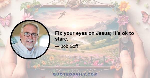 Fix your eyes on Jesus; it's ok to stare.