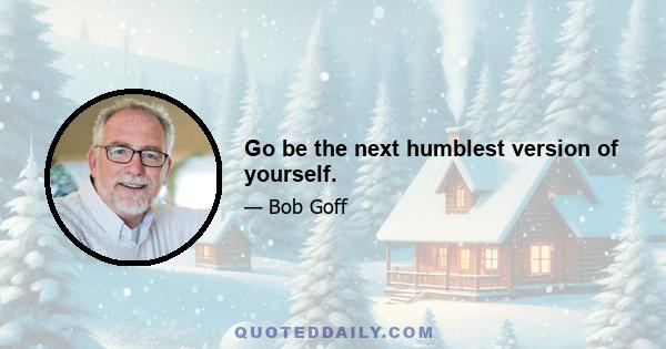 Go be the next humblest version of yourself.