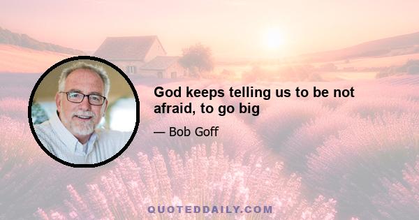 God keeps telling us to be not afraid, to go big