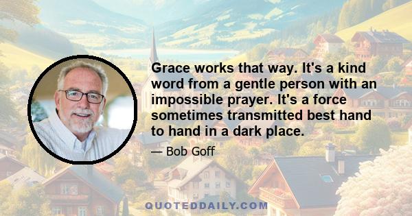 Grace works that way. It's a kind word from a gentle person with an impossible prayer. It's a force sometimes transmitted best hand to hand in a dark place.