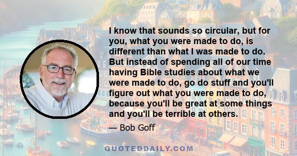 I know that sounds so circular, but for you, what you were made to do, is different than what I was made to do. But instead of spending all of our time having Bible studies about what we were made to do, go do stuff and 