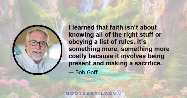 I learned that faith isn’t about knowing all of the right stuff or obeying a list of rules. It’s something more, something more costly because it involves being present and making a sacrifice.