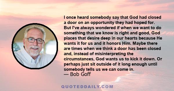 I once heard somebody say that God had closed a door on an opportunity they had hoped for. But I've always wondered if when we want to do something that we know is right and good, God places that desire deep in our