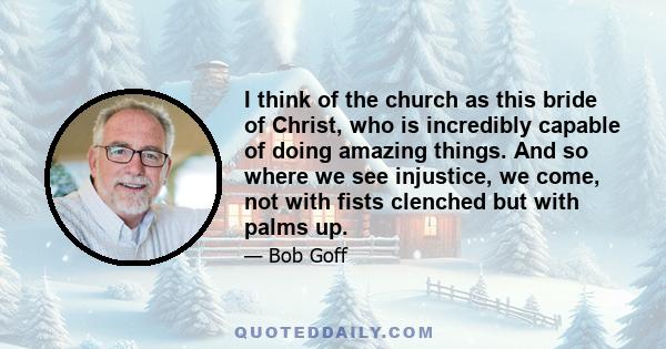 I think of the church as this bride of Christ, who is incredibly capable of doing amazing things. And so where we see injustice, we come, not with fists clenched but with palms up.