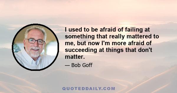 I used to be afraid of failing at something that really mattered to me, but now I'm more afraid of succeeding at things that don't matter.