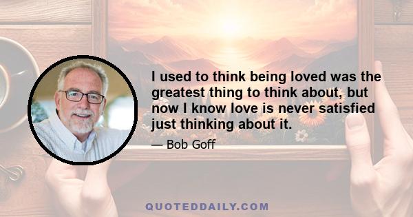 I used to think being loved was the greatest thing to think about, but now I know love is never satisfied just thinking about it.