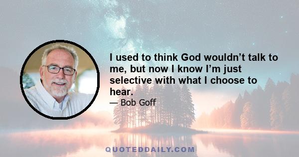 I used to think God wouldn’t talk to me, but now I know I’m just selective with what I choose to hear.