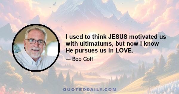 I used to think JESUS motivated us with ultimatums, but now I know He pursues us in LOVE.