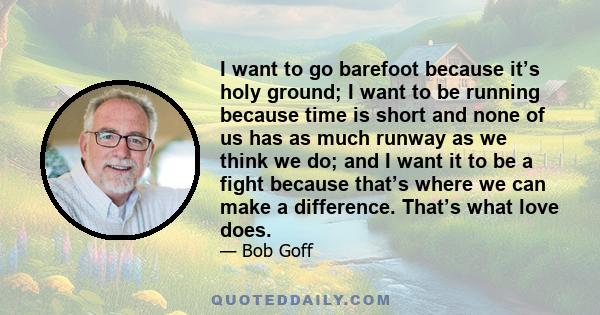 I want to go barefoot because it’s holy ground; I want to be running because time is short and none of us has as much runway as we think we do; and I want it to be a fight because that’s where we can make a difference.