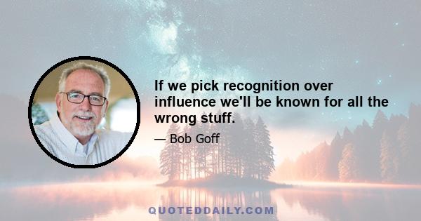 If we pick recognition over influence we'll be known for all the wrong stuff.