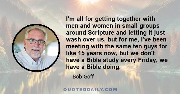 I'm all for getting together with men and women in small groups around Scripture and letting it just wash over us, but for me, I've been meeting with the same ten guys for like 15 years now, but we don't have a Bible