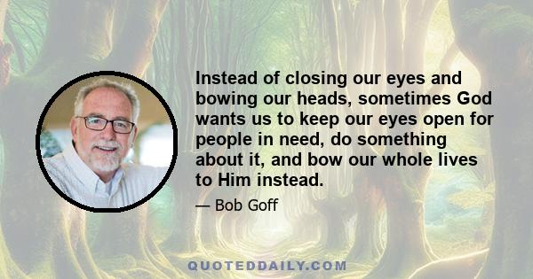 Instead of closing our eyes and bowing our heads, sometimes God wants us to keep our eyes open for people in need, do something about it, and bow our whole lives to Him instead.