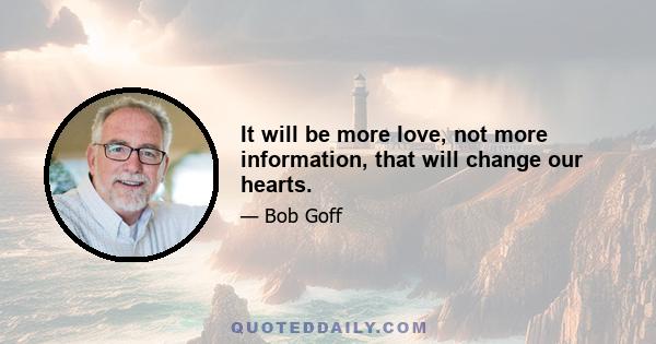 It will be more love, not more information, that will change our hearts.