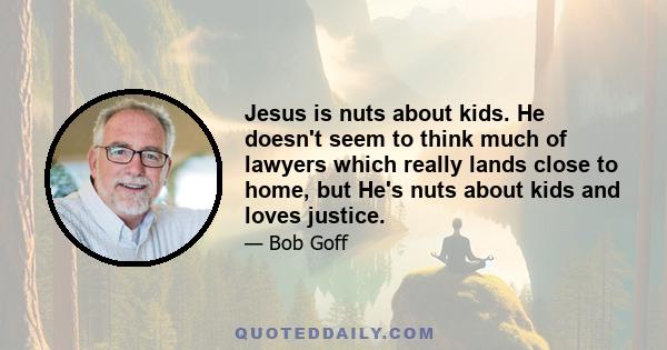 Jesus is nuts about kids. He doesn't seem to think much of lawyers which really lands close to home, but He's nuts about kids and loves justice.