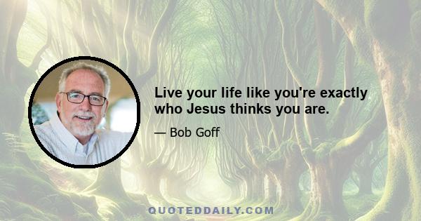 Live your life like you're exactly who Jesus thinks you are.