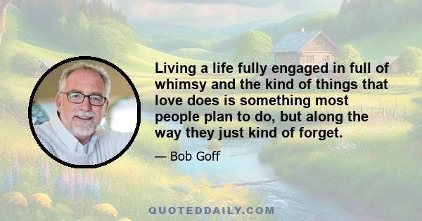 Living a life fully engaged in full of whimsy and the kind of things that love does is something most people plan to do, but along the way they just kind of forget.