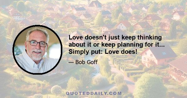 Love doesn't just keep thinking about it or keep planning for it... Simply put: Love does!