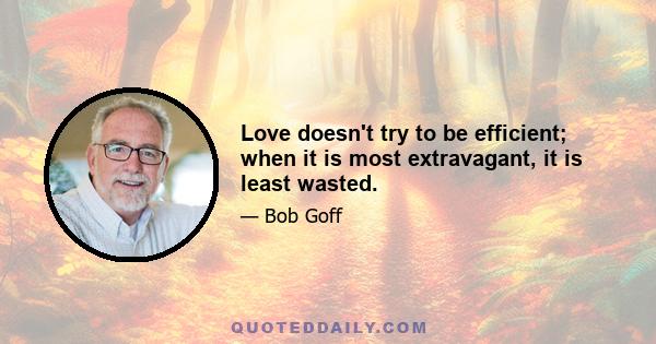 Love doesn't try to be efficient; when it is most extravagant, it is least wasted.