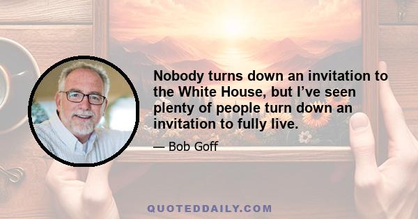 Nobody turns down an invitation to the White House, but I’ve seen plenty of people turn down an invitation to fully live.