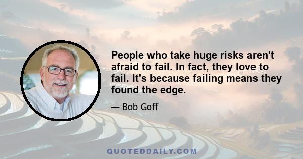 People who take huge risks aren't afraid to fail. In fact, they love to fail. It's because failing means they found the edge.