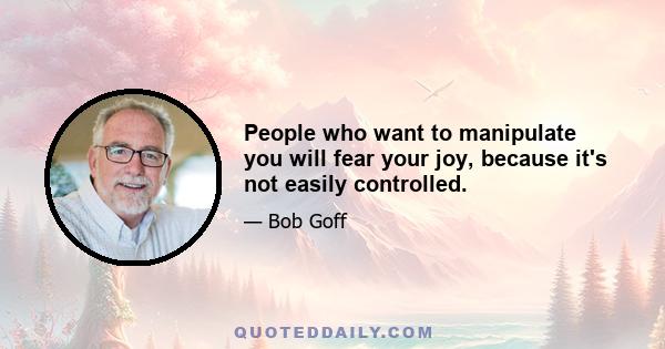 People who want to manipulate you will fear your joy, because it's not easily controlled.