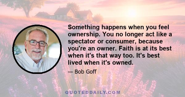 Something happens when you feel ownership. You no longer act like a spectator or consumer, because you're an owner. Faith is at its best when it's that way too. It's best lived when it's owned.