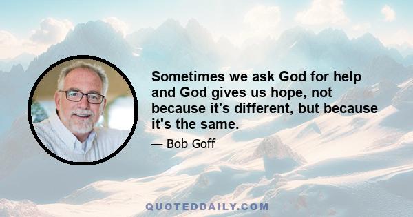 Sometimes we ask God for help and God gives us hope, not because it's different, but because it's the same.