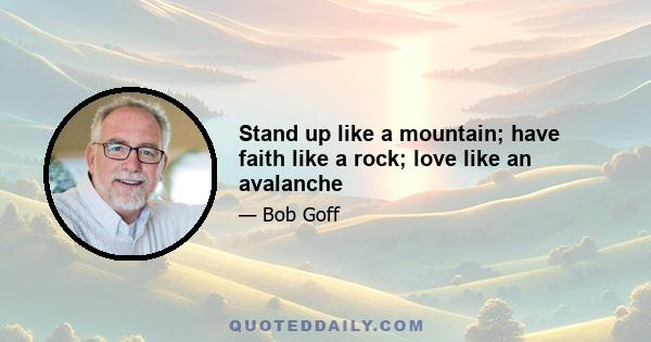 Stand up like a mountain; have faith like a rock; love like an avalanche