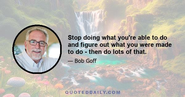 Stop doing what you're able to do and figure out what you were made to do - then do lots of that.