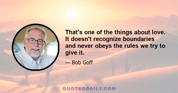 That's one of the things about love. It doesn't recognize boundaries and never obeys the rules we try to give it.