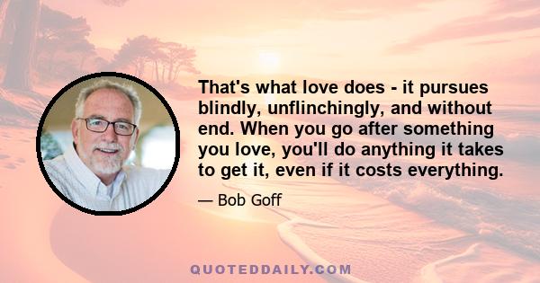 That's what love does - it pursues blindly, unflinchingly, and without end. When you go after something you love, you'll do anything it takes to get it, even if it costs everything.