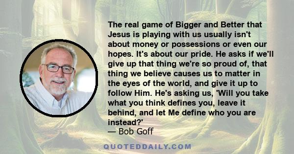 The real game of Bigger and Better that Jesus is playing with us usually isn't about money or possessions or even our hopes. It's about our pride. He asks if we'll give up that thing we're so proud of, that thing we