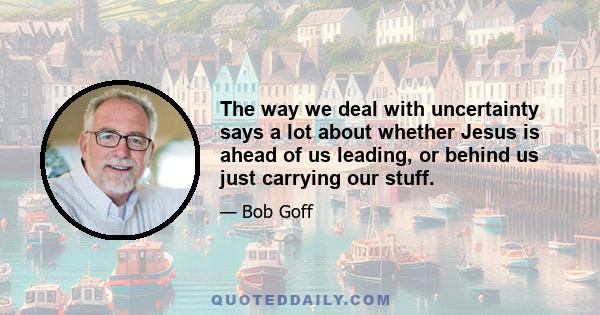 The way we deal with uncertainty says a lot about whether Jesus is ahead of us leading, or behind us just carrying our stuff.