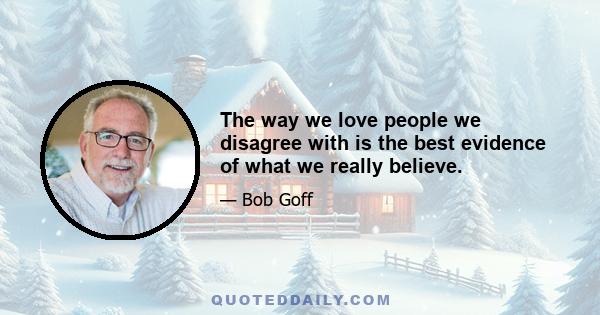 The way we love people we disagree with is the best evidence of what we really believe.