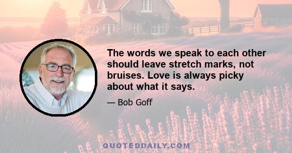 The words we speak to each other should leave stretch marks, not bruises. Love is always picky about what it says.