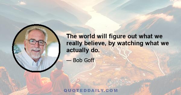 The world will figure out what we really believe, by watching what we actually do.